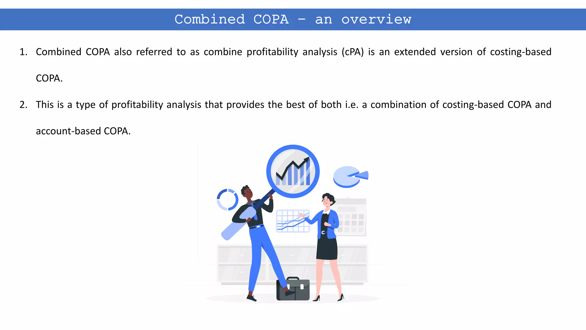 Combined COPA – an overview
1. Combined COPA also referred to as combine profitability analysis (cPA) is an extended version of costing-based
COPA.
2. This is a type of profitability analysis that provides the best of both i.e. a combination of costing-based COPA and
account-based COPA.
 