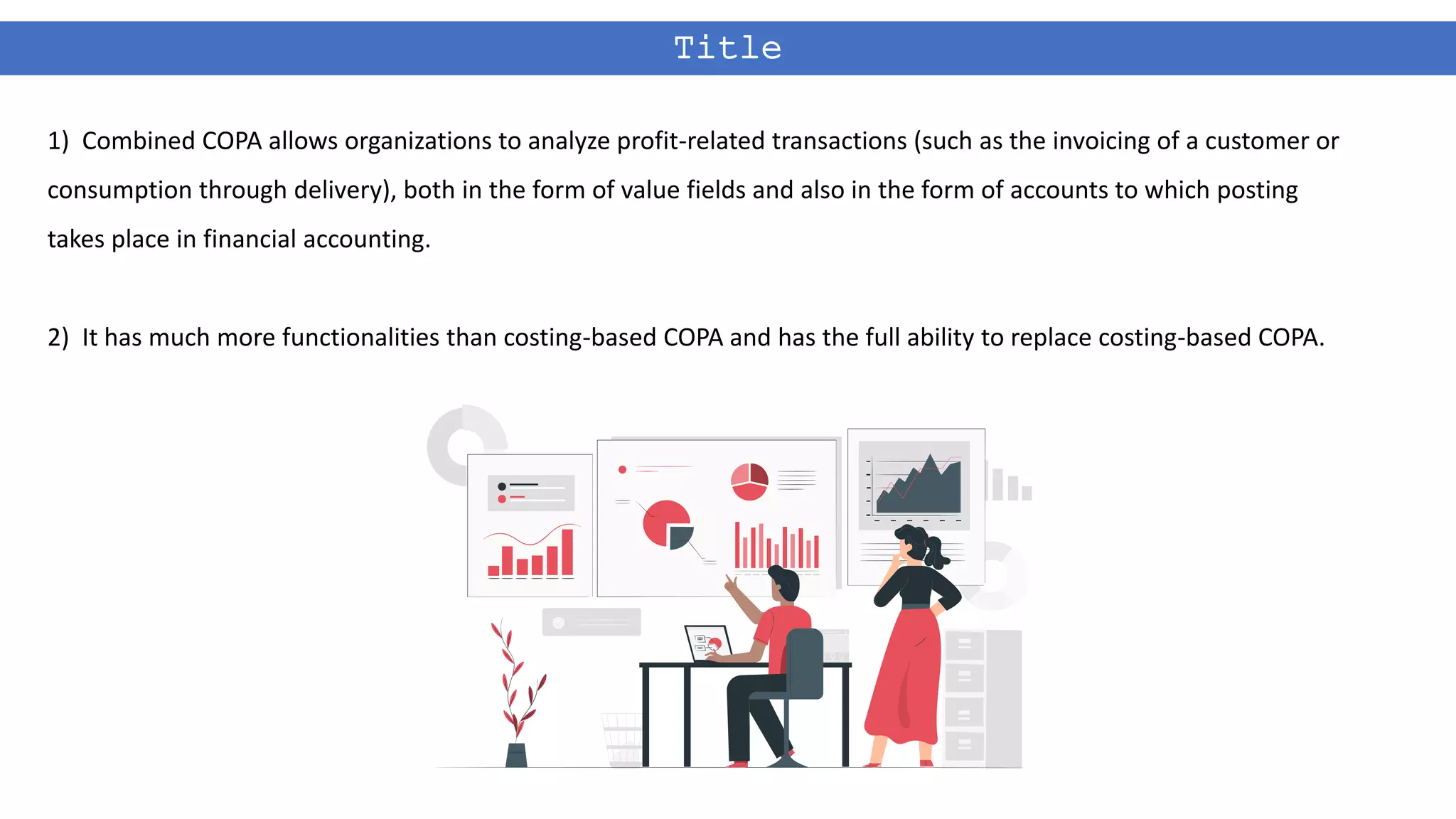 Title
1) Combined COPA allows organizations to analyze profit-related transactions (such as the invoicing of a customer or
consumption through delivery), both in the form of value fields and also in the form of accounts to which posting
takes place in financial accounting.
2) It has much more functionalities than costing-based COPA and has the full ability to replace costing-based COPA.
 