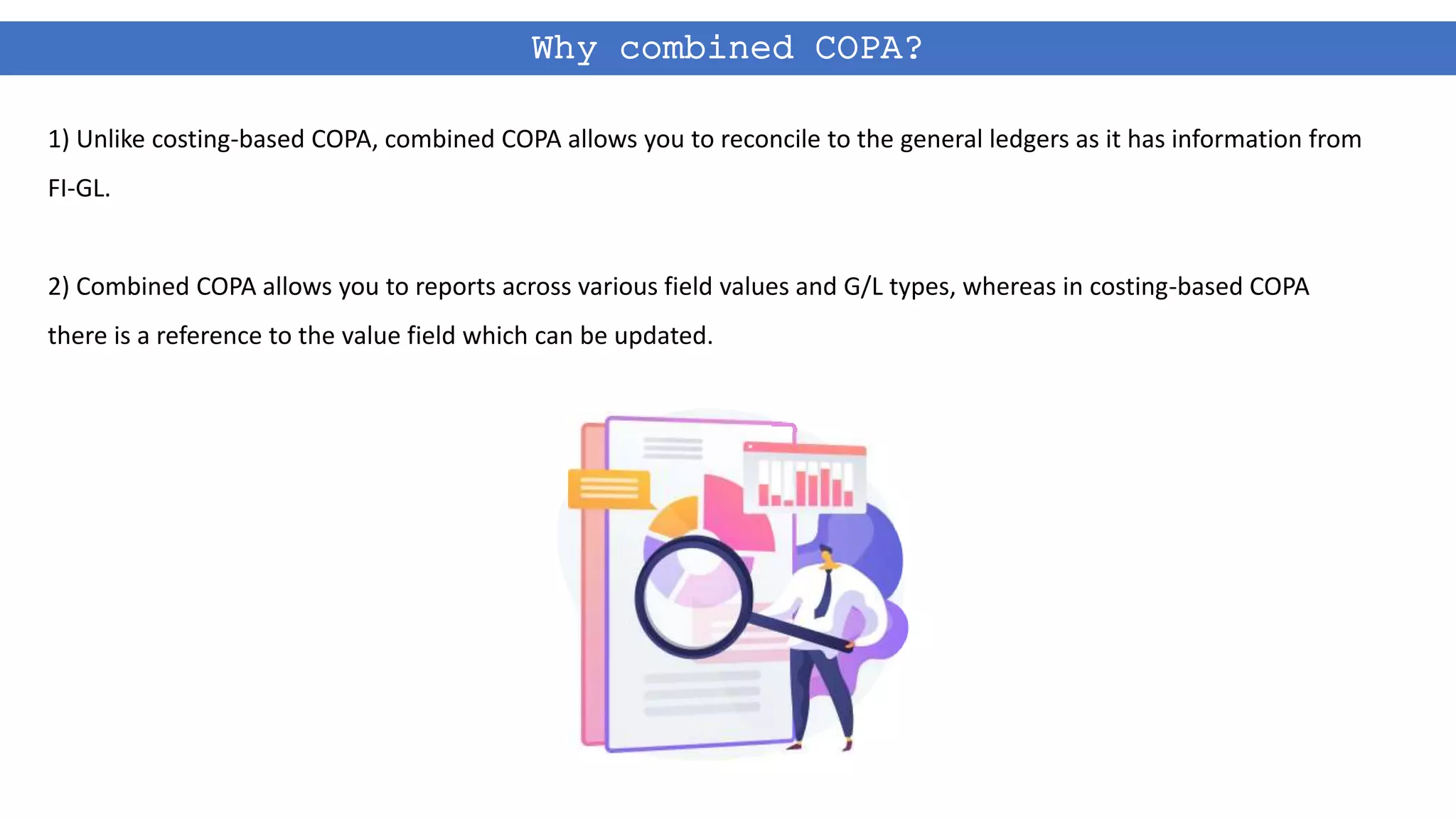 Why combined COPA?
1) Unlike costing-based COPA, combined COPA allows you to reconcile to the general ledgers as it has information from
FI-GL.
2) Combined COPA allows you to reports across various field values and G/L types, whereas in costing-based COPA
there is a reference to the value field which can be updated.
 