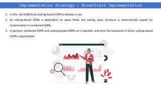 Implementation Strategy : Brownfield Implementation
1. In this, the traditional costing-based COPA is already in use.
2. As costing-based COPA is dependent on value fields, the exiting value structure is automatically copied for
customization in combined COPA.
3. In general, combined COPA and costing-based COPA run in parallel, and once the evaluation is done, costing-based
COPA is deactivated.
 