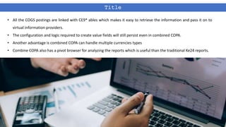 Title
• All the COGS postings are linked with CE9* ables which makes it easy to retrieve the information and pass it on to
virtual information providers.
• The configuration and logic required to create value fields will still persist even in combined COPA.
• Another advantage is combined COPA can handle multiple currencies types
• Combine COPA also has a pivot browser for analyzing the reports which is useful than the traditional Ke24 reports.
 