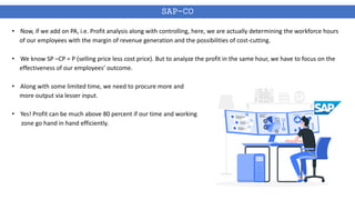 SAP-CO
• Now, if we add on PA, i.e. Profit analysis along with controlling, here, we are actually determining the workforce hours
of our employees with the margin of revenue generation and the possibilities of cost-cutting.
• We know SP –CP = P (selling price less cost price). But to analyze the profit in the same hour, we have to focus on the
effectiveness of our employees’ outcome.
• Along with some limited time, we need to procure more and
more output via lesser input.
• Yes! Profit can be much above 80 percent if our time and working
zone go hand in hand efficiently.
 