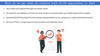 What do we get when we combine both CO-PA approaches in SAP?
1. Your market auto segmentation gets you better results.
2. You have the accessibilities to all revenue/ cost/ margins to evaluate within your added capital of the company.
3. Combined CO-PA files will get the innumerable code generations by the company to a single stored determination.
4. Of course! There is a huge chance of sales variations and deduction alone.
 