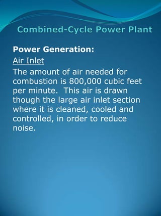 Combined-Cycle Power Plant Power Generation:   Air Inlet The amount of air needed for combustion is 800,000 cubic feet per minute.  This air is drawn though the large air inlet section where it is cleaned, cooled and controlled, in order to reduce noise.  