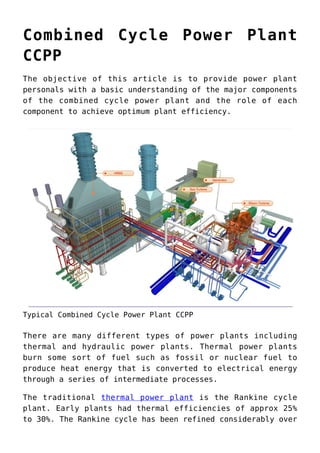 Combined Cycle Power Plant
CCPP
The objective of this article is to provide power plant
personals with a basic understanding of the major components
of the combined cycle power plant and the role of each
component to achieve optimum plant efficiency.
Typical Combined Cycle Power Plant CCPP
There are many different types of power plants including
thermal and hydraulic power plants. Thermal power plants
burn some sort of fuel such as fossil or nuclear fuel to
produce heat energy that is converted to electrical energy
through a series of intermediate processes.
The traditional thermal power plant is the Rankine cycle
plant. Early plants had thermal efficiencies of approx 25%
to 30%. The Rankine cycle has been refined considerably over
 