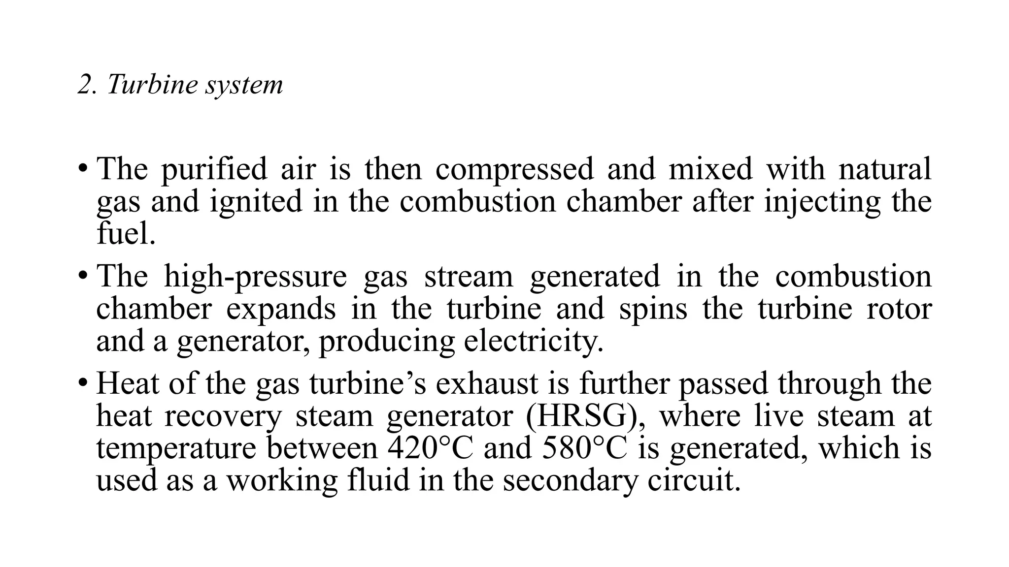 2. Turbine system
• The purified air is then compressed and mixed with natural
gas and ignited in the combustion chamber after injecting the
fuel.
• The high-pressure gas stream generated in the combustion
chamber expands in the turbine and spins the turbine rotor
and a generator, producing electricity.
• Heat of the gas turbine’s exhaust is further passed through the
heat recovery steam generator (HRSG), where live steam at
temperature between 420°C and 580°C is generated, which is
used as a working fluid in the secondary circuit.
 