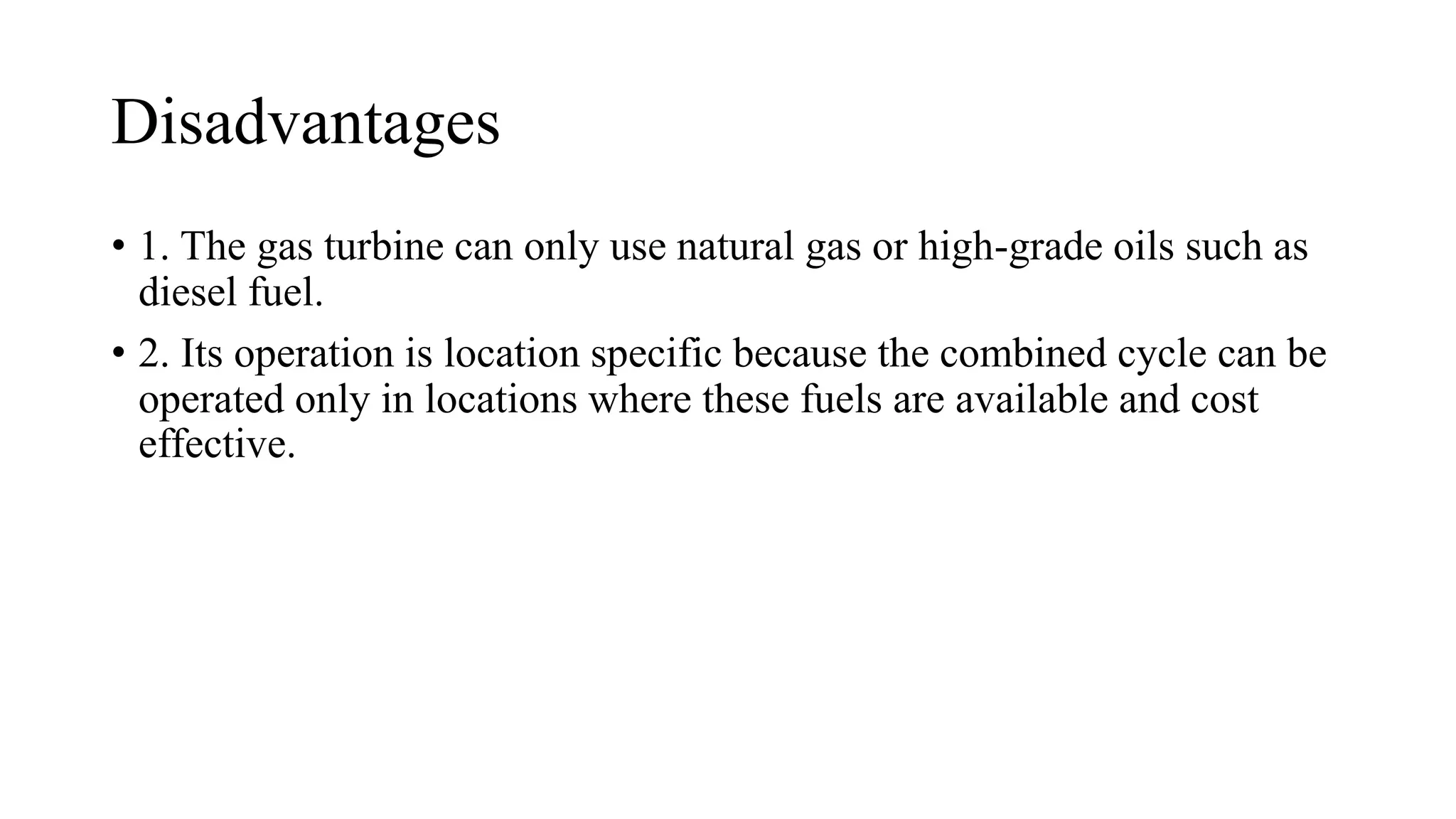 Disadvantages
• 1. The gas turbine can only use natural gas or high-grade oils such as
diesel fuel.
• 2. Its operation is location specific because the combined cycle can be
operated only in locations where these fuels are available and cost
effective.
 