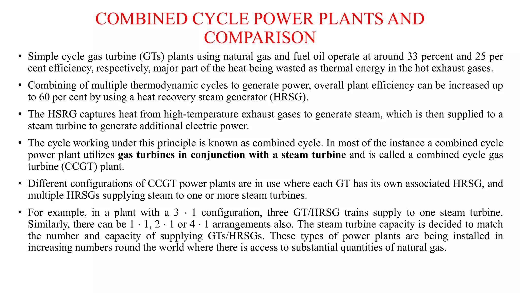 COMBINED CYCLE POWER PLANTS AND
COMPARISON
• Simple cycle gas turbine (GTs) plants using natural gas and fuel oil operate at around 33 percent and 25 per
cent efficiency, respectively, major part of the heat being wasted as thermal energy in the hot exhaust gases.
• Combining of multiple thermodynamic cycles to generate power, overall plant efficiency can be increased up
to 60 per cent by using a heat recovery steam generator (HRSG).
• The HSRG captures heat from high-temperature exhaust gases to generate steam, which is then supplied to a
steam turbine to generate additional electric power.
• The cycle working under this principle is known as combined cycle. In most of the instance a combined cycle
power plant utilizes gas turbines in conjunction with a steam turbine and is called a combined cycle gas
turbine (CCGT) plant.
• Different configurations of CCGT power plants are in use where each GT has its own associated HRSG, and
multiple HRSGs supplying steam to one or more steam turbines.
• For example, in a plant with a 3  1 configuration, three GT/HRSG trains supply to one steam turbine.
Similarly, there can be 1  1, 2  1 or 4  1 arrangements also. The steam turbine capacity is decided to match
the number and capacity of supplying GTs/HRSGs. These types of power plants are being installed in
increasing numbers round the world where there is access to substantial quantities of natural gas.
 