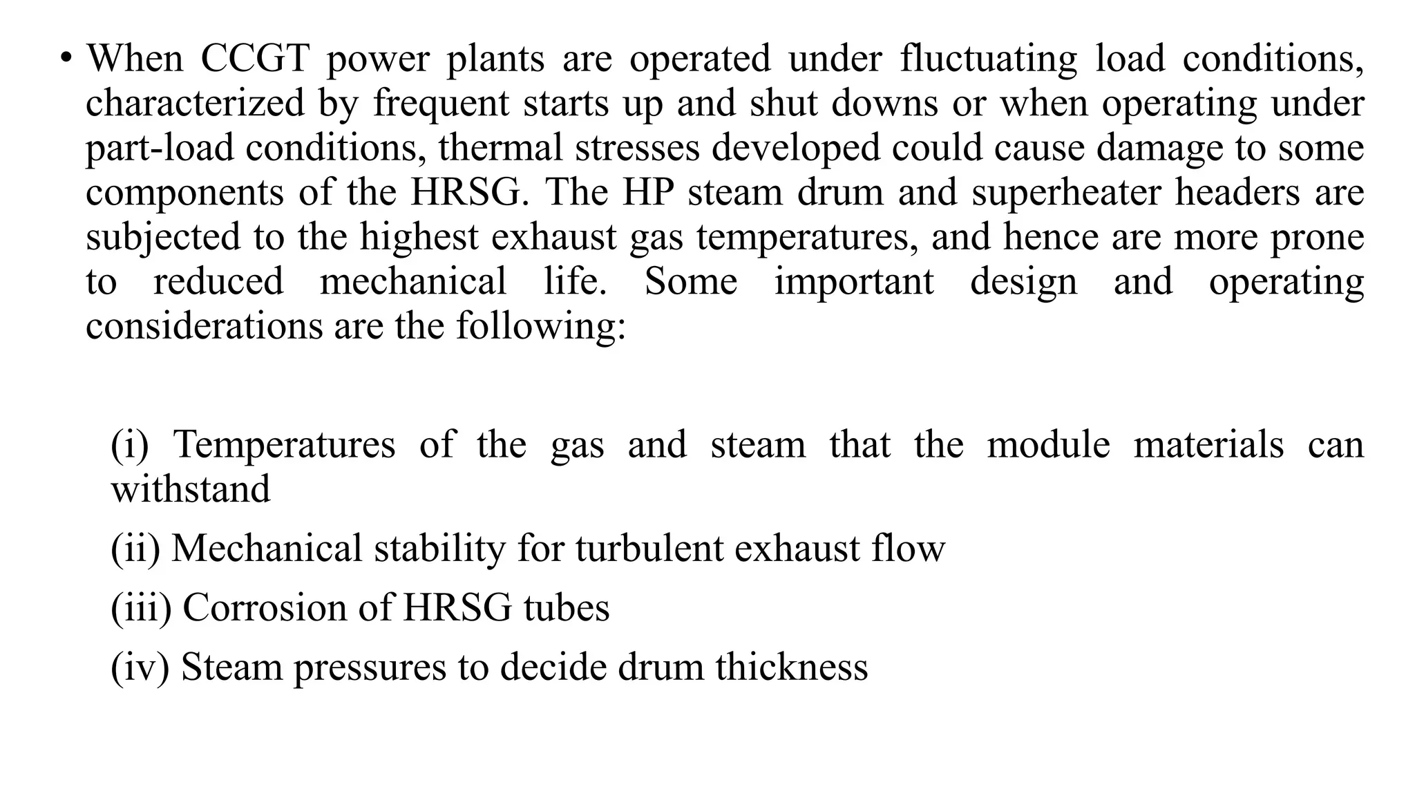 • When CCGT power plants are operated under fluctuating load conditions,
characterized by frequent starts up and shut downs or when operating under
part-load conditions, thermal stresses developed could cause damage to some
components of the HRSG. The HP steam drum and superheater headers are
subjected to the highest exhaust gas temperatures, and hence are more prone
to reduced mechanical life. Some important design and operating
considerations are the following:
(i) Temperatures of the gas and steam that the module materials can
withstand
(ii) Mechanical stability for turbulent exhaust flow
(iii) Corrosion of HRSG tubes
(iv) Steam pressures to decide drum thickness
 