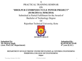 A 
PRACTICAL TRAINING SEMINAR 
ON 
“DHOLPUR COMBINED CYCLE POWER PROJECT” 
(01/06/2014 to 30/06/2014) 
Submitted in Partial Fulfillment for the Award of 
Bachelor of Technology Degree 
Of 
Rajasthan Technical University, Kota 
SESSION:-2014-15 
Submitted To: Submitted By: 
Mr. Brijraj Singh RAJESH KUMAR 
(Asst. Prof, EIC Department) 4th year (E.I.C) 
DEPARTMENT OF ELECTRONIC INSTRUMENTATION & CONTROL ENGINEERING 
POORNIMA COLLEGE OF ENGINEERING 
Jaipur 
Thursday, October 30, 2014 PCE/EIC/11/010 1 
 