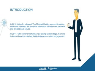 INTRODUCTION
In 2012 LinkedIn released The Mindset Divide, a groundbreaking
study that revealed the essential distinction between our personal
and professional selves.
In 2014, with content marketing now taking center stage, it is time
to look at how the mindset divide influences content engagement.
 
