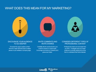WHAT DOES THIS MEAN FOR MY MARKETING?
ENCOURAGE YOURAUDIENCE
TO GO DEEPER
Empower the urge to explore content
themes in depth with links back to
related pieces on your website or
company page.
INVITE COMMENTSAND
INVITE SHARES
Credibility hits the next level when
your content is shared on social
media. Encourage comments on
LinkedIn and it grows even faster.
CONSIDER DIFFERENT TYPES OF
PROFESSIONALCONTENT
Professional content can be broader
than you think.– investigate what
your target audience is currently
reading and survey them to
understand their future interests.
 