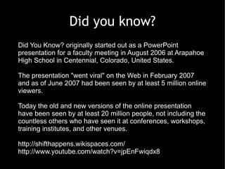 Did you know?
Did You Know? originally started out as a PowerPoint
presentation for a faculty meeting in August 2006 at Arapahoe
High School in Centennial, Colorado, United States.

The presentation "went viral" on the Web in February 2007
and as of June 2007 had been seen by at least 5 million online
viewers.

Today the old and new versions of the online presentation
have been seen by at least 20 million people, not including the
countless others who have seen it at conferences, workshops,
training institutes, and other venues.

http://shifthappens.wikispaces.com/
http://www.youtube.com/watch?v=jpEnFwiqdx8
 