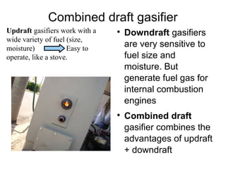 Combined draft gasifier
Updraft gasifiers work with a   
                                    Downdraft gasifiers
wide variety of fuel (size,
moisture)            Easy to
                                    are very sensitive to
operate, like a stove.              fuel size and
                                    moisture. But
                                    generate fuel gas for
                                    internal combustion
                                    engines
                                
                                    Combined draft
                                    gasifier combines the
                                    advantages of updraft
                                    + downdraft
 