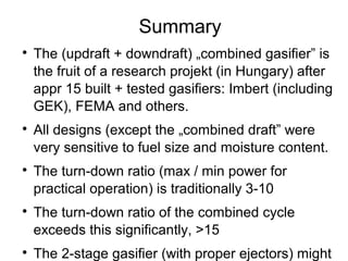 Summary

    The (updraft + downdraft) „combined gasifier” is
    the fruit of a research projekt (in Hungary) after
    appr 15 built + tested gasifiers: Imbert (including
    GEK), FEMA and others.

    All designs (except the „combined draft” were
    very sensitive to fuel size and moisture content.

    The turn-down ratio (max / min power for
    practical operation) is traditionally 3-10

    The turn-down ratio of the combined cycle
    exceeds this significantly, >15

    The 2-stage gasifier (with proper ejectors) might
 