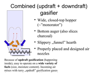 Combined (updraft + downdraft)
                gasifier
                         
                             Wide, closed-top hopper
                             (~”monorator”)
                         
                             Bottom auger (also slices
                             charcoal)
                         
                             Slippery „funnel” hearth
                         
                             Properly placed and designed air
                             nozzles
Because of updraft gasification (happening
inside), easy to operate on a wide variety of
fuels (size, moisture content). Incoming air
mixes with tarry „updraft” gasification gases
 