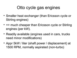 Otto cycle gas engines

    Smaller heat exchanger (than Ericsson cycle or
    Stirling engines)

    => much cheaper than Ericsson cycle or Stirling
    engines (per kW).

    Readily available (engines used in cars, trucks
    need minor modifications)

    Appr 5kW / liter (shaft power / displacement) at
    1500 RPM, normally aspirated (non-turbo)
 