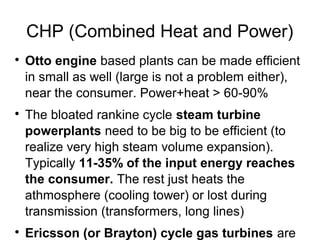 CHP (Combined Heat and Power)

    Otto engine based plants can be made efficient
    in small as well (large is not a problem either),
    near the consumer. Power+heat > 60-90%

    The bloated rankine cycle steam turbine
    powerplants need to be big to be efficient (to
    realize very high steam volume expansion).
    Typically 11-35% of the input energy reaches
    the consumer. The rest just heats the
    athmosphere (cooling tower) or lost during
    transmission (transformers, long lines)

    Ericsson (or Brayton) cycle gas turbines are
 