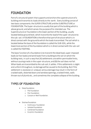 FOUNDATION
Partof a structuralsystem that supportsand anchorsthe superstructureof a
building and transmitsits loads directly to the earth. Every building consist of
two basic components: the SUPER-STRUCTUREand the SUBSTRUCTUREor
FOUNDATION. TheSuper-structureisusually that part of the building which is
above ground, and which serves the purposeof its intended use. The
Superstructureor Foundation isthe lower portion of the building, usually
located below ground level, which transmitsthe load of the super-structureto
the sub- soil. A FOUNDATIONis thereforethat partof structure which is in
direct contactwith the ground to which the loads transmitted. The soil which is
located below the base of the foundation is called the SUB-SOIL, while the
lowermost portion of the foundation which is in direct contactwith the sub-soil
is called the FOOTING.
The basic function of a foundation isto transmit the dead load, super-imposed
loads (or live loads) and wind loads from a building to the soil on which the
building rests, in such a way that (A) settlements arewithin permissible limits,
without causing cracks in the super-structure, and (B) the soil does not fail.
When loads are transmitted to the sub-soil, it settles. If this settlements is slight
and uniform throughout, no damagewill be caused to the building. But if the
settlement is excessive or unequal, seriousdamagemay result in the form of
cracked walls, distorted doorsand windowopenings, cracked lintels, walls
thrown out of plumb etc., and sometimes the complete collapse of the building.
TYPES OF FOUNDATION
 Deep foundation
o Pile Foundation
o Pier Foundation
o Caisson or Well Foundation.
 Shallow foundation
o Continuous Foundation
o Isolated Foundation
o Combined Foundation
o Eccentric Foundation
 