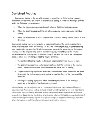 Combined Footing
A combined footing is the one which supports two columns. If the footing supports
more than two columns, it is known as a continuous footing. A combined footing is provide
under the following circumstances:
i. When the column are very near to each other so that their footings overlap.
ii. When the bearing capacity of the soil is less, requiring more area under individual
footing.
iii. When the end column is near a property line so that its footing cannot spread in that
direction.
A combined footing may be rectangular or trapezoidal in plan. The aim is to get uniform
pressure distribution under the footing. For this, the centre of gravity (C.G.) of the footing
area should coincide with the C.G. of the combined loads of the two columns. If the outer
column, near the property line, carries heavier load, provision of trapezoidal column
becomes essential to bring the C.G. of the footing in line with the C.G. of the two column
loads. In other case a rectangular footing may be preferred.
 The combined footing may be rectangular, trapezoidal or Tree-shaped in plan.
 The geometric proportion and shape are so fixed that the centroid of the column
loads. This results in uniform pressure below the entire area of footing.
 Trapezoidal footing is provided when one column load is much more than the other.
As a result, the both projections of footing beyond the faces of the column will be
restricted.
 Rectangular footing is provided when one of the projections of the footing is
restricted or the width of the footing is restricted.
It is used when the two columns are so close to each other that their individual footings
would overlap. A combined footing is also provided when the property line is so close to one
column that a spread footing would be eccentrically loaded when kept entirely within the
property line. By combining it with that of an interior column, the load is evenly distributed. A
combine footing may be rectangular or trapezoidal in plan. Trapezoidal footing is provided
when the load on one of the columns is larger than the other column.
 