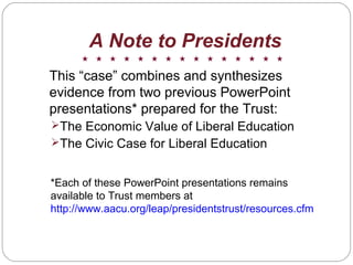 A Note to Presidents
This “case” combines and synthesizes
evidence from two previous PowerPoint
presentations* prepared for the Trust:
The Economic Value of Liberal Education
The Civic Case for Liberal Education
*Each of these PowerPoint presentations remains
available to Trust members at
http://www.aacu.org/leap/presidentstrust/resources.cfm
 