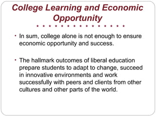 • In sum, college alone is not enough to ensure
economic opportunity and success.
• The hallmark outcomes of liberal education
prepare students to adapt to change, succeed
in innovative environments and work
successfully with peers and clients from other
cultures and other parts of the world.
College Learning and Economic
Opportunity
 