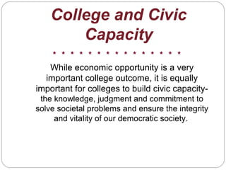 College and Civic
Capacity
While economic opportunity is a very
important college outcome, it is equally
important for colleges to build civic capacity-
the knowledge, judgment and commitment to
solve societal problems and ensure the integrity
and vitality of our democratic society.
 