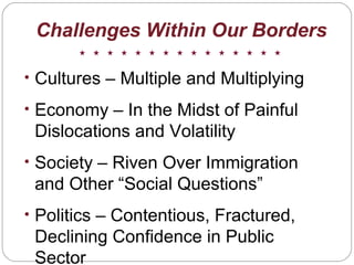 Challenges Within Our Borders
• Cultures – Multiple and Multiplying
• Economy – In the Midst of Painful
Dislocations and Volatility
• Society – Riven Over Immigration
and Other “Social Questions”
• Politics – Contentious, Fractured,
Declining Confidence in Public
Sector
 