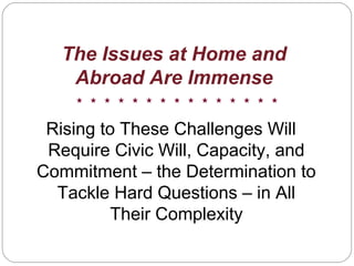 The Issues at Home and
Abroad Are Immense
Rising to These Challenges Will
Require Civic Will, Capacity, and
Commitment – the Determination to
Tackle Hard Questions – in All
Their Complexity
 