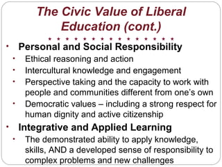 The Civic Value of Liberal
Education (cont.)
• Personal and Social Responsibility
• Ethical reasoning and action
• Intercultural knowledge and engagement
• Perspective taking and the capacity to work with
people and communities different from one’s own
• Democratic values – including a strong respect for
human dignity and active citizenship
• Integrative and Applied Learning
• The demonstrated ability to apply knowledge,
skills, AND a developed sense of responsibility to
complex problems and new challenges
 
