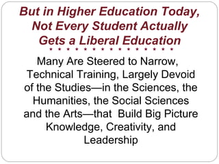 But in Higher Education Today,
Not Every Student Actually
Gets a Liberal Education
Many Are Steered to Narrow,
Technical Training, Largely Devoid
of the Studies—in the Sciences, the
Humanities, the Social Sciences
and the Arts—that Build Big Picture
Knowledge, Creativity, and
Leadership
 