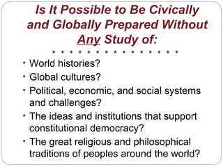 Is It Possible to Be Civically
and Globally Prepared Without
Any Study of:
• World histories?
• Global cultures?
• Political, economic, and social systems
and challenges?
• The ideas and institutions that support
constitutional democracy?
• The great religious and philosophical
traditions of peoples around the world?
 