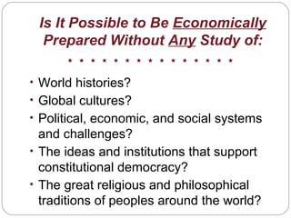 Is It Possible to Be Economically
Prepared Without Any Study of:
• World histories?
• Global cultures?
• Political, economic, and social systems
and challenges?
• The ideas and institutions that support
constitutional democracy?
• The great religious and philosophical
traditions of peoples around the world?
 