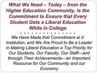 What We Need – Today – from the
Higher Education Community, Is the
Commitment to Ensure that Every
Student Gets a Liberal Education
While in College
We Have Made that Commitment at X
Institution, and We Are Proud to Be a Leader
in Making Liberal Education a Top Priority for
Our Students, Our Faculty, Our Staff—and
through Their Achievements—an Important
Resource for Our Community and our
Economy
 