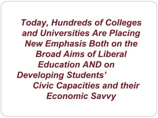 Today, Hundreds of Colleges
and Universities Are Placing
New Emphasis Both on the
Broad Aims of Liberal
Education AND on
Developing Students’
Civic Capacities and their
Economic Savvy
 