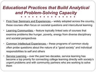 Educational Practices that Build Analytical
and Problem-Solving Capacity
• First-Year Seminars and Experiences – widely adopted across the country,
these courses often focus on societal questions and intercultural learning
• Learning Communities – feature topically linked sets of courses that
examine problems like hunger, poverty, energy from diverse disciplinary
and societal perspectives
• Common Intellectual Experiences – these programs of common study
often probe questions about the nature of a “good society” and individual
responsibilities to self and others
• Service Learning – over the past two decades, service learning has
become a top priority for connecting college learning directly with society’s
urgent problems and with community partners who are working to solve
them
 