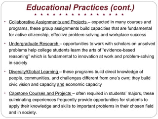 Educational Practices (cont.)
• Collaborative Assignments and Projects – expected in many courses and
programs, these group assignments build capacities that are fundamental
for active citizenship, effective problem-solving and workplace success
• Undergraduate Research – opportunities to work with scholars on unsolved
problems help college students learn the arts of “evidence-based
reasoning” which is fundamental to innovation at work and problem-solving
in society
• Diversity/Global Learning – these programs build direct knowledge of
people, communities, and challenges different from one’s own; they build
civic vision and capacity and economic capacity
• Capstone Courses and Projects – often required in students’ majors, these
culminating experiences frequently provide opportunities for students to
apply their knowledge and skills to important problems in their chosen field
and in society.
 