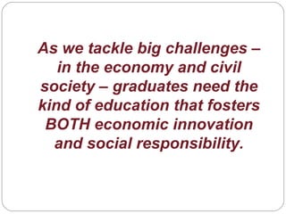As we tackle big challenges –
in the economy and civil
society – graduates need the
kind of education that fosters
BOTH economic innovation
and social responsibility.
 
