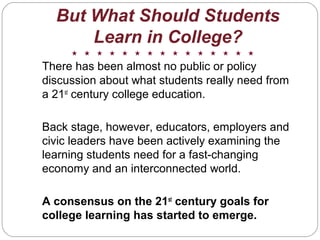 There has been almost no public or policy
discussion about what students really need from
a 21st
century college education.
Back stage, however, educators, employers and
civic leaders have been actively examining the
learning students need for a fast-changing
economy and an interconnected world.
A consensus on the 21st
century goals for
college learning has started to emerge.
But What Should Students
Learn in College?
 