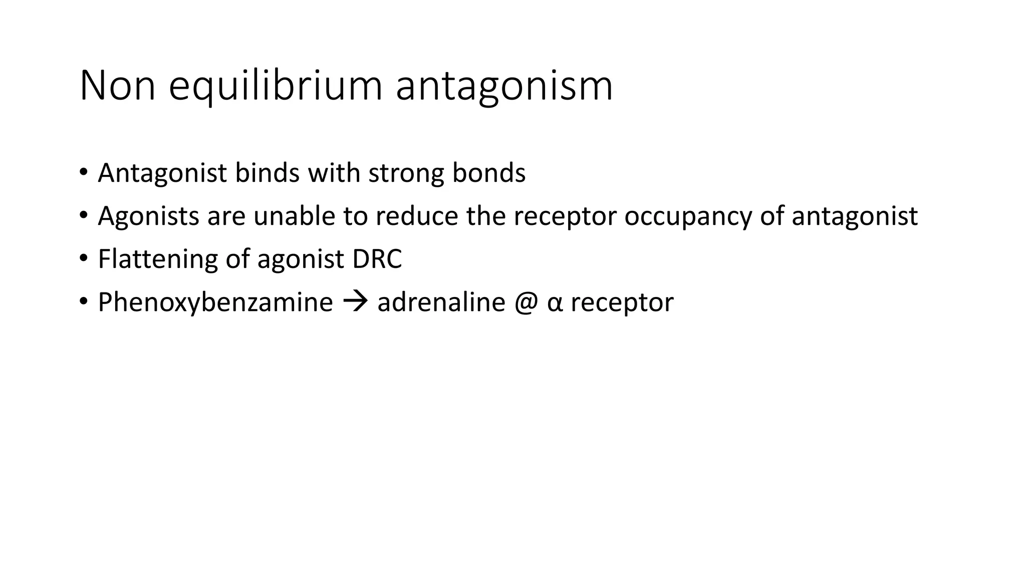 Non equilibrium antagonism
• Antagonist binds with strong bonds
• Agonists are unable to reduce the receptor occupancy of antagonist
• Flattening of agonist DRC
• Phenoxybenzamine  adrenaline @ α receptor
 