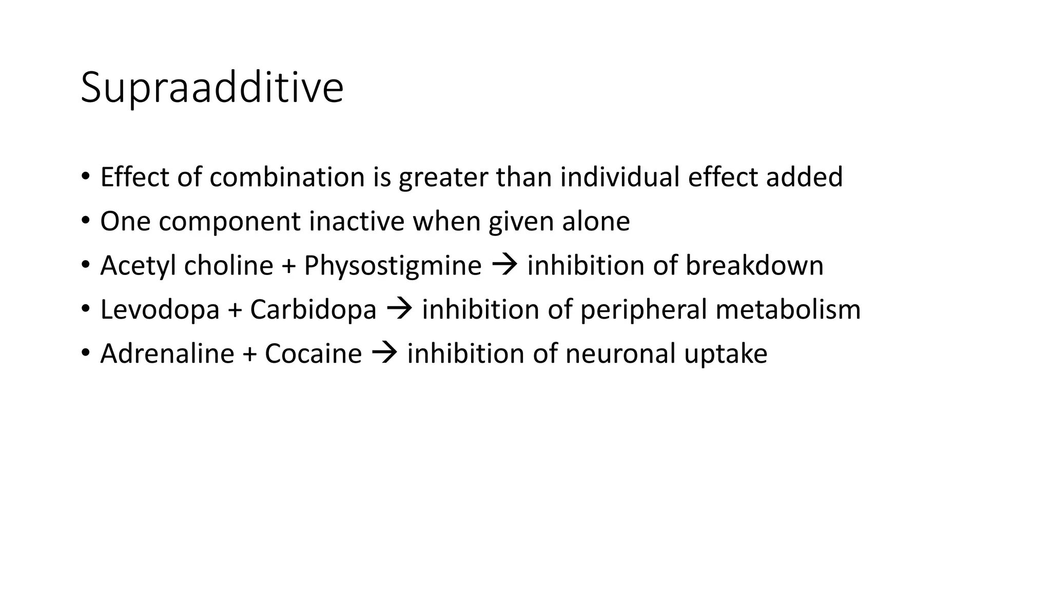 Supraadditive
• Effect of combination is greater than individual effect added
• One component inactive when given alone
• Acetyl choline + Physostigmine  inhibition of breakdown
• Levodopa + Carbidopa  inhibition of peripheral metabolism
• Adrenaline + Cocaine  inhibition of neuronal uptake
 