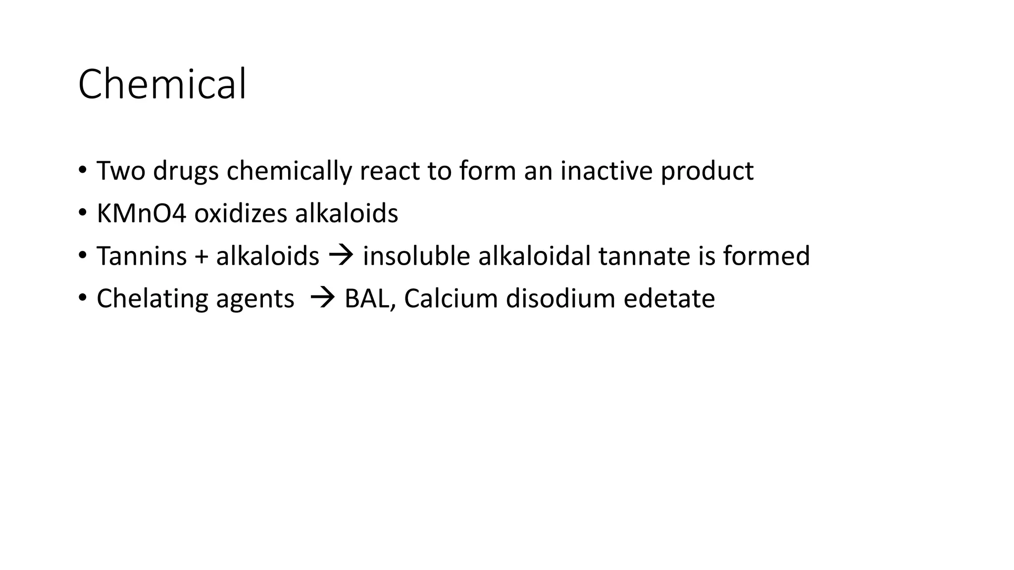 Chemical
• Two drugs chemically react to form an inactive product
• KMnO4 oxidizes alkaloids
• Tannins + alkaloids  insoluble alkaloidal tannate is formed
• Chelating agents  BAL, Calcium disodium edetate
 