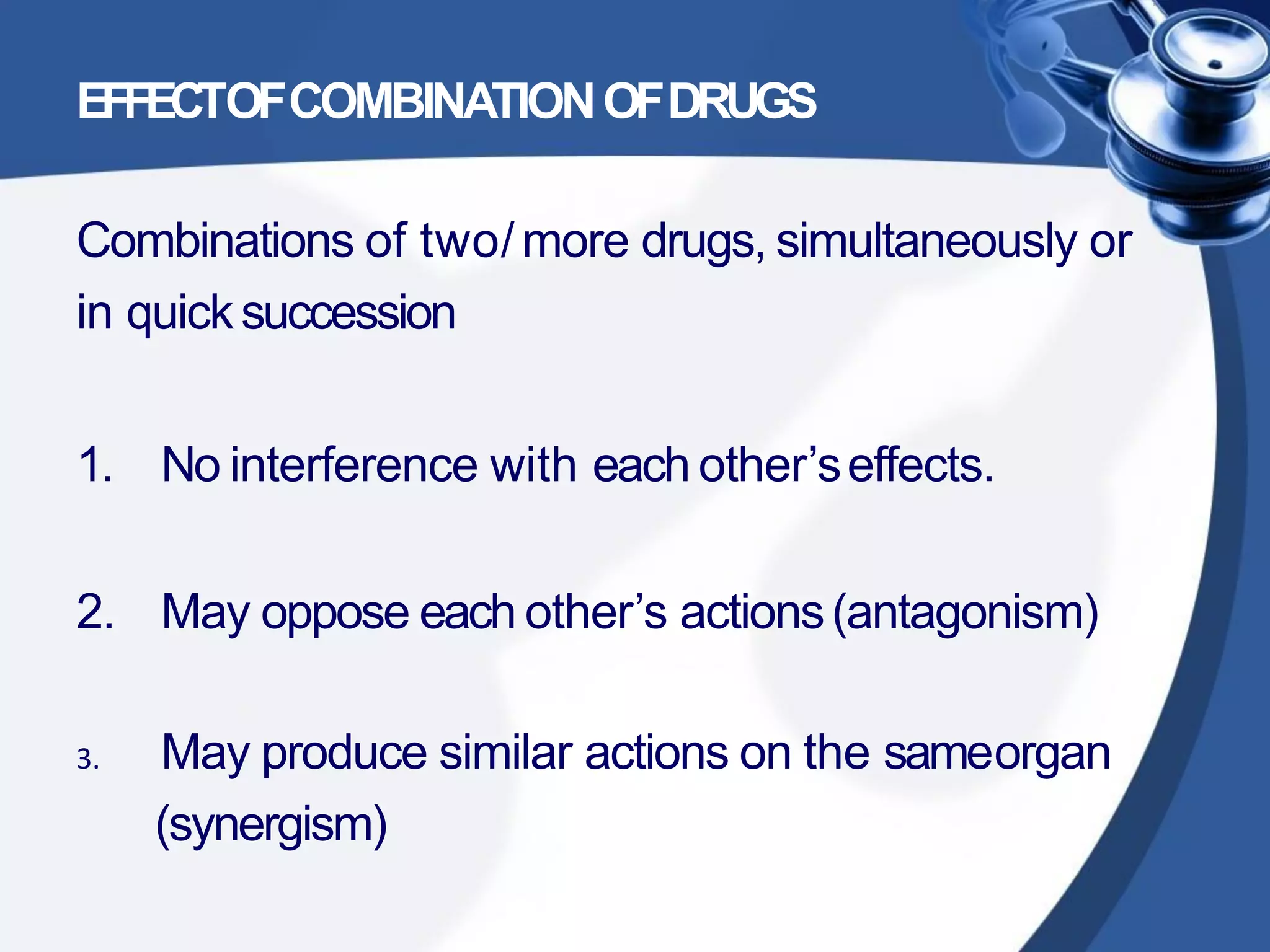 EFFECTOFCOMBINATIONOFDRUGS
Combinations of two/more drugs, simultaneously or
in quicksuccession
1. No interference with each other’seffects.
2. May oppose each other’s actions(antagonism)
3. May produce similar actions on the sameorgan
(synergism)
 