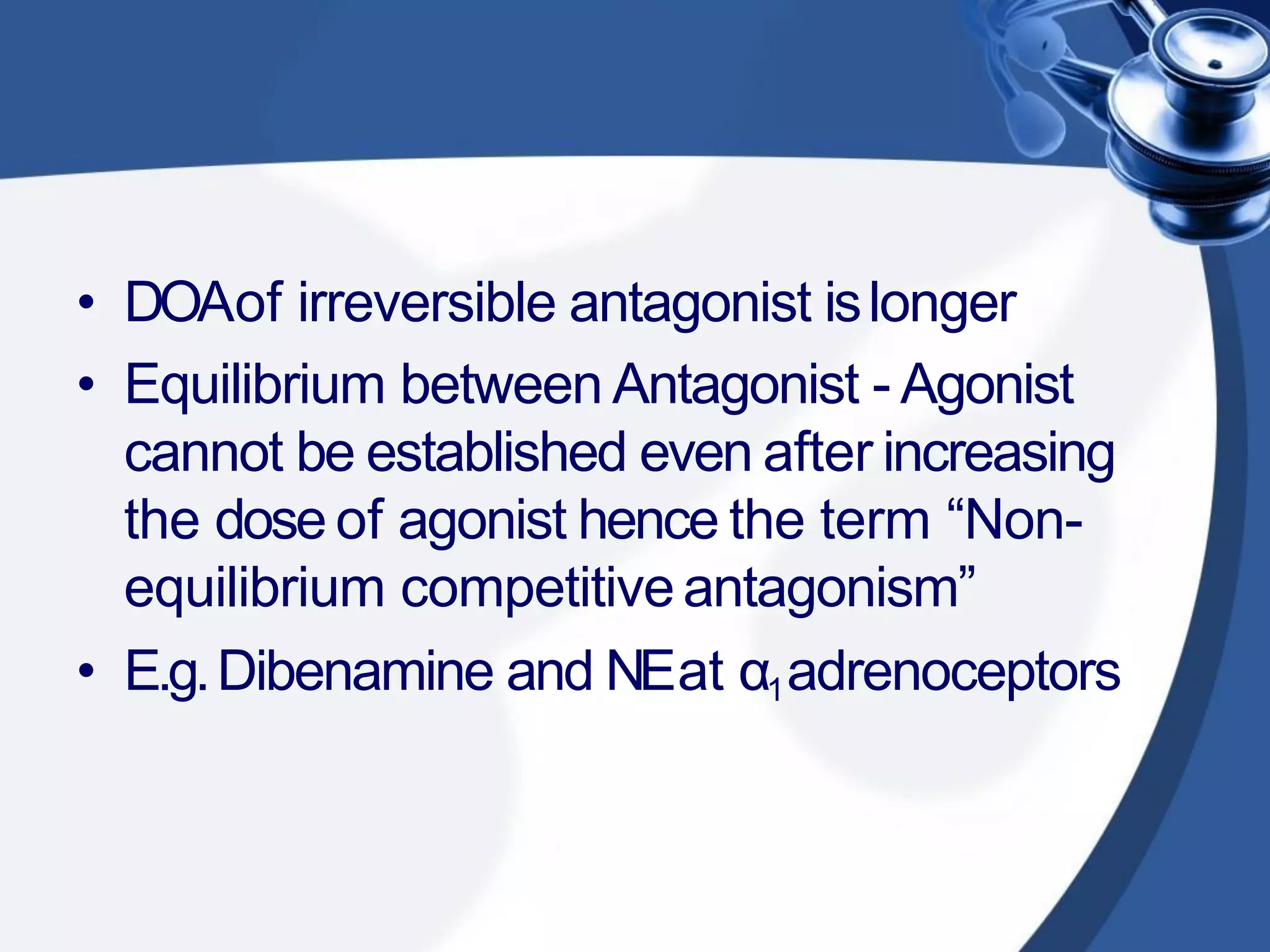• DOAof irreversible antagonist islonger
• Equilibrium between Antagonist - Agonist
cannot be established even after increasing
the dose of agonist hence the term “Non-
equilibrium competitiveantagonism”
• E.g.Dibenamine and NEat α1adrenoceptors
 