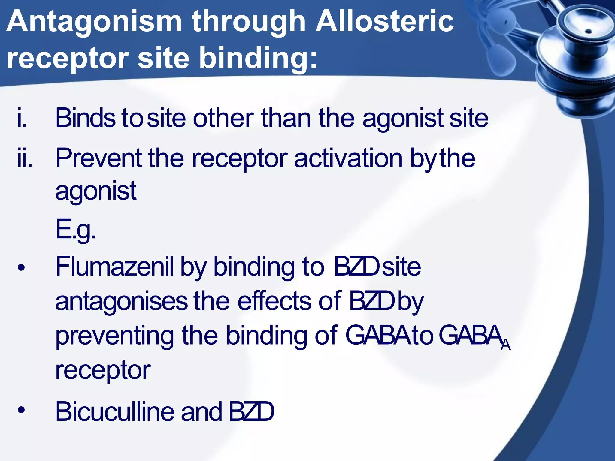 •
•
i. Binds tosite other than the agonist site
ii. Prevent the receptor activation bythe
agonist
E.g.
Flumazenil by binding to BZDsite
antagonises the effects of BZDby
preventing the binding of GABAtoGABAA
receptor
Bicuculline and BZD
Antagonism through Allosteric
receptor site binding:
 