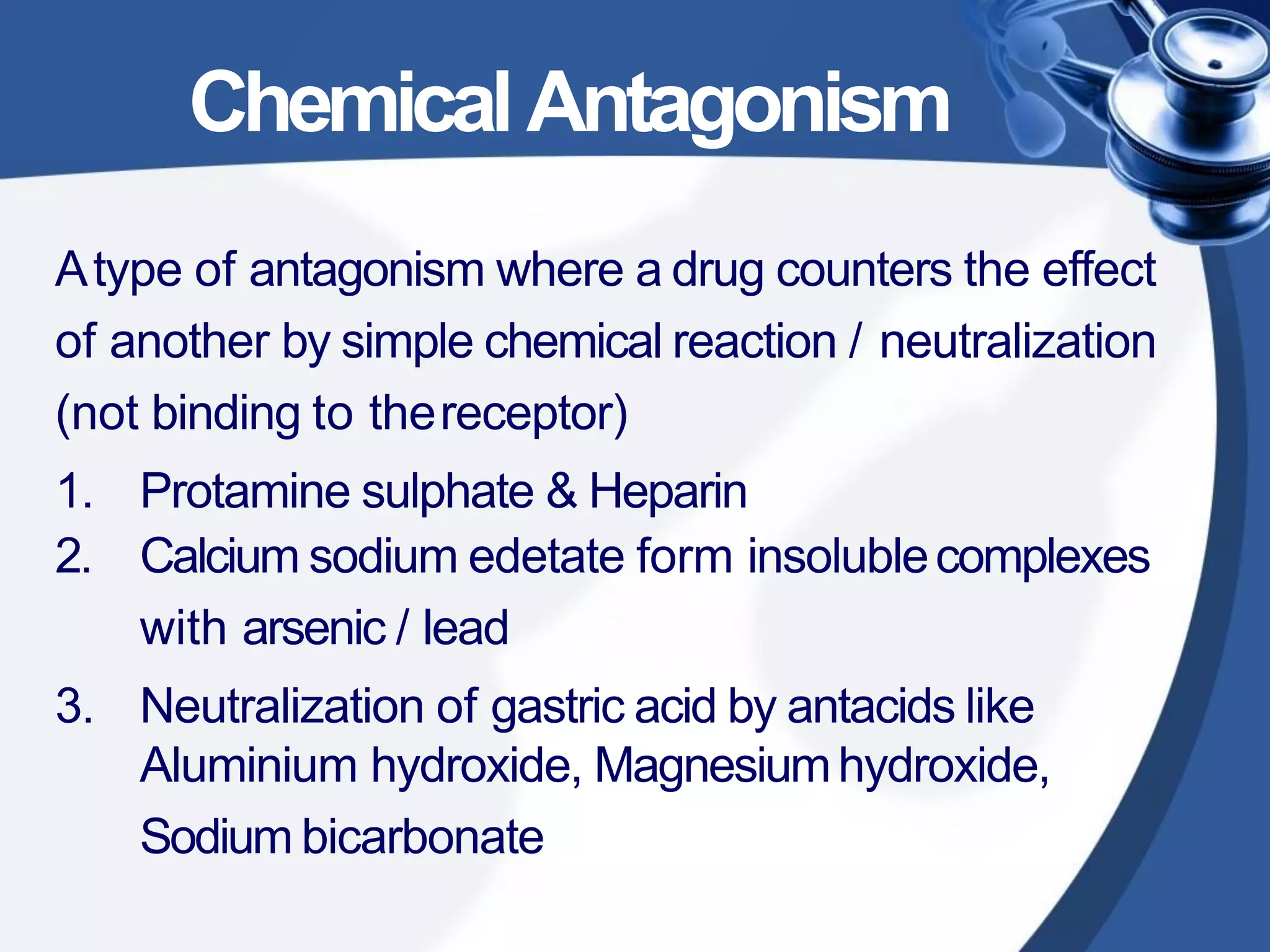 ChemicalAntagonism
Atype of antagonism where a drug counters the effect
of another by simple chemical reaction / neutralization
(not binding to thereceptor)
1. Protamine sulphate & Heparin
2. Calcium sodium edetate form insolublecomplexes
with arsenic / lead
3. Neutralization of gastric acid by antacids like
Aluminium hydroxide, Magnesiumhydroxide,
Sodium bicarbonate
 