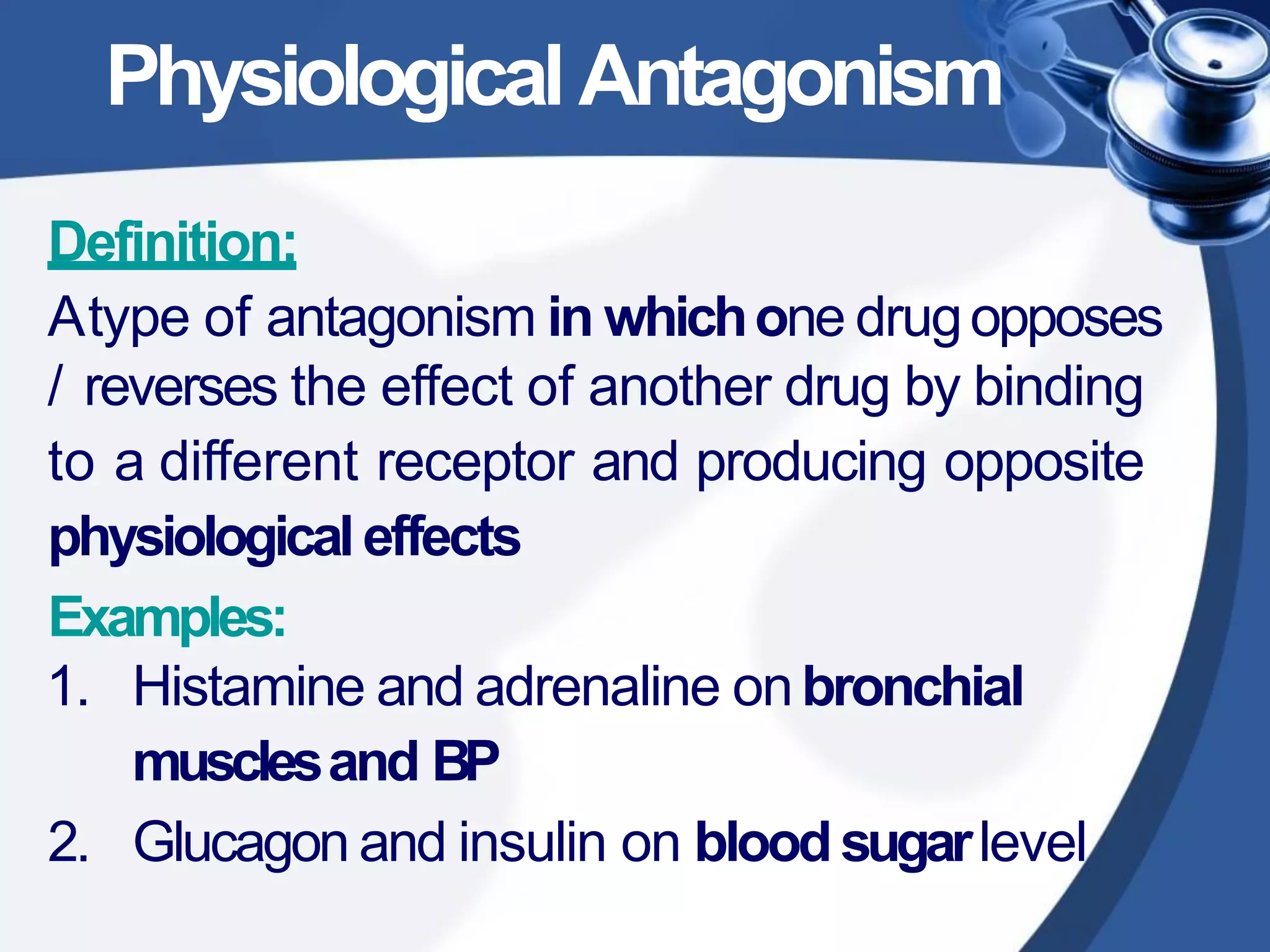 PhysiologicalAntagonism
Definition:
Atype of antagonism in whichone drugopposes
/ reverses the effect of another drug by binding
to a different receptor and producing opposite
physiologicaleffects
Examples:
1. Histamine and adrenaline onbronchial
musclesand BP
2. Glucagon and insulin on bloodsugarlevel
 
