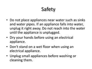 Safety 
•Do not place appliances near water such as sinks and water pipes. If an appliance falls into water, unplug it right away. Do not reach into the water until the appliance is unplugged. 
•Dry your hands before using an electrical appliance. 
•Don't stand on a wet floor when using an electrical appliance. 
•Unplug small appliances before washing or cleaning them. 
 