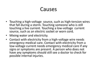 Causes 
•Touching a high-voltage source, such as high-tension wires that fall during a storm. Touching someone who is still touching a live current. Touching a low-voltage current source, such as an electric socket or worn cord. 
•Mixing water and electricity. 
•Contact with electricity from a high-voltage wire needs emergency medical care. Contact with electricity from a low-voltage current needs emergency medical care if any signs or symptoms are present. A person who does not have any symptoms should still see a doctor to check for possible internal injuries.  