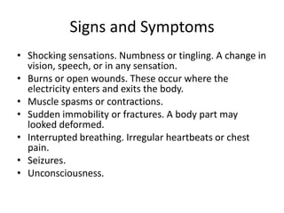 Signs and Symptoms 
•Shocking sensations. Numbness or tingling. A change in vision, speech, or in any sensation. 
•Burns or open wounds. These occur where the electricity enters and exits the body. 
•Muscle spasms or contractions. 
•Sudden immobility or fractures. A body part may looked deformed. 
•Interrupted breathing. Irregular heartbeats or chest pain. 
•Seizures. 
•Unconsciousness.  
